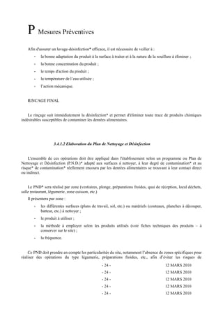 P Mesures Préventives 
Afin d'assurer un lavage-désinfection* efficace, il est nécessaire de veiller à : 
- la bonne adaptation du produit à la surface à traiter et à la nature de la souillure à éliminer ; 
- la bonne concentration du produit ; 
- le temps d'action du produit ; 
- la température de l’eau utilisée ; 
- l’action mécanique. 
RINCAGE FINAL 
Le rinçage suit immédiatement la désinfection* et permet d'éliminer toute trace de produits chimiques 
indésirables susceptibles de contaminer les denrées alimentaires. 
3.4.1.2 Elaboration du Plan de Nettoyage et Désinfection 
L'ensemble de ces opérations doit être appliqué dans l'établissement selon un programme ou Plan de 
Nettoyage et Désinfection (P.N.D.)* adapté aux surfaces à nettoyer, à leur degré de contamination* et au 
risque* de contamination* réellement encouru par les denrées alimentaires se trouvant à leur contact direct 
ou indirect. 
Le PND* sera réalisé par zone (vestiaires, plonge, préparations froides, quai de réception, local déchets, 
salle restaurant, légumerie, zone cuisson, etc.) 
Il présentera par zone : 
- les différentes surfaces (plans de travail, sol, etc.) ou matériels (couteaux, planches à découper, 
batteur, etc.) à nettoyer ; 
- le produit à utiliser ; 
- la méthode à employer selon les produits utilisés (voir fiches techniques des produits – à 
conserver sur le site) ; 
- la fréquence. 
Ce PND doit prendre en compte les particularités du site, notamment l’absence de zones spécifiques pour 
réaliser des opérations du type légumerie, préparations froides, etc., afin d’éviter les risques de 
- 24 - 12 MARS 2010 
- 24 - 12 MARS 2010 
- 24 - 12 MARS 2010 
- 24 - 12 MARS 2010 
- 24 - 12 MARS 2010 
 