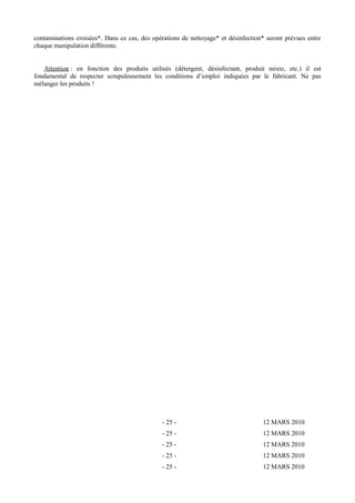 contaminations croisées*. Dans ce cas, des opérations de nettoyage* et désinfection* seront prévues entre 
chaque manipulation différente. 
Attention : en fonction des produits utilisés (détergent, désinfectant, produit mixte, etc.) il est 
fondamental de respecter scrupuleusement les conditions d’emploi indiquées par le fabricant. Ne pas 
mélanger les produits ! 
- 25 - 12 MARS 2010 
- 25 - 12 MARS 2010 
- 25 - 12 MARS 2010 
- 25 - 12 MARS 2010 
- 25 - 12 MARS 2010 
 