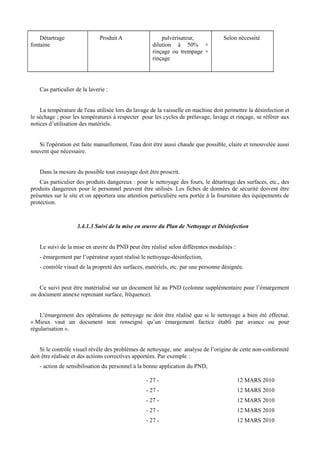 Détartrage 
fontaine 
Produit A pulvérisateur, 
dilution à 50% + 
rinçage ou trempage + 
rinçage 
Selon nécessité 
Cas particulier de la laverie : 
La température de l'eau utilisée lors du lavage de la vaisselle en machine doit permettre la désinfection et 
le séchage ; pour les températures à respecter pour les cycles de prélavage, lavage et rinçage, se référer aux 
notices d’utilisation des matériels. 
Si l'opération est faite manuellement, l'eau doit être aussi chaude que possible, claire et renouvelée aussi 
souvent que nécessaire. 
Dans la mesure du possible tout essuyage doit être proscrit. 
Cas particulier des produits dangereux : pour le nettoyage des fours, le détartrage des surfaces, etc., des 
produits dangereux pour le personnel peuvent être utilisés. Les fiches de données de sécurité doivent être 
présentes sur le site et on apportera une attention particulière sera portée à la fourniture des équipements de 
protection. 
3.4.1.3 Suivi de la mise en oeuvre du Plan de Nettoyage et Désinfection 
Le suivi de la mise en oeuvre du PND peut être réalisé selon différentes modalités : 
- émargement par l’opérateur ayant réalisé le nettoyage-désinfection, 
- contrôle visuel de la propreté des surfaces, matériels, etc. par une personne désignée. 
Ce suivi peut être matérialisé sur un document lié au PND (colonne supplémentaire pour l’émargement 
ou document annexe reprenant surface, fréquence). 
L’émargement des opérations de nettoyage ne doit être réalisé que si le nettoyage a bien été effectué. 
« Mieux vaut un document non renseigné qu’un émargement factice établi par avance ou pour 
régularisation ». 
Si le contrôle visuel révèle des problèmes de nettoyage, une analyse de l’origine de cette non-conformité 
doit être réalisée et des actions correctives apportées. Par exemple : 
- action de sensibilisation du personnel à la bonne application du PND, 
- 27 - 12 MARS 2010 
- 27 - 12 MARS 2010 
- 27 - 12 MARS 2010 
- 27 - 12 MARS 2010 
- 27 - 12 MARS 2010 
 