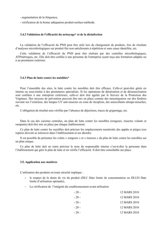 - augmentation de la fréquence, 
- vérification de la bonne adéquation produit-surface-méthode. 
3.4.2 Validation de l’efficacité du nettoyage* et de la désinfection 
La validation de l’efficacité du PND peut être utile lors de changement de produits, lors de résultats 
d’analyses microbiologiques sur produit fini non satisfaisants à répétition et sans cause identifiée, etc. 
Cette validation de l’efficacité du PND peut être réalisée par des contrôles microbiologiques, 
ATPmétriques, etc. Elle doit être confiée à une personne de l'entreprise ayant reçu une formation adaptée ou 
à un prestataire extérieur. 
3.4.3 Plan de lutte contre les nuisibles* 
Pour l’ensemble des sites, la lutte contre les nuisibles doit être efficace. Celle-ci peut-être gérée en 
interne ou sous-traitée à des prestataires spécialisés. Si les opérations de dératisation et de désinsectisation 
sont confiées à une entreprise extérieure, celle-ci doit être agréée par le Service de la Protection des 
Végétaux. Des moyens de prévention peuvent être mis en place comme des moustiquaires sur des fenêtres 
ouvrant sur l’extérieur, des lampes UV anti-insectes en zone de réception, des autocollants attrape-mouches, 
etc. 
L’obligation de résultat sera vérifiée par l’absence de déjections, traces de grignotage, etc. 
Dans le cas des cuisines centrales, un plan de lutte contre les nuisibles (rongeurs, insectes volants et 
rampants) doit être mis en place par chaque établissement. 
Ce plan de lutte contre les nuisibles doit préciser les emplacements numérotés des appâts et pièges (ces 
repères doivent se retrouver dans l’établissement et ses abords). 
Il est possible de présenter les volets « rongeurs » et « insectes » du plan de lutte contre les nuisibles sur 
un plan unique. 
Ce plan de lutte doit en outre préciser le nom du responsable interne c’est-à-dire la personne dans 
l’établissement qui gère le plan de lutte et en vérifie l’efficacité. Il doit être consultable sur place. 
3.5.Application aux matières 
L’utilisation des produits en toute sécurité implique : 
- le respect de la durée de vie du produit (DLC Date limite de consommation ou DLUO Date 
limite d’utilisation optimale), 
- La vérification de l’intégrité du conditionnement avant utilisation 
- 28 - 12 MARS 2010 
- 28 - 12 MARS 2010 
- 28 - 12 MARS 2010 
- 28 - 12 MARS 2010 
- 28 - 12 MARS 2010 
 