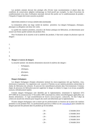 Les produits entamés doivent être protégés afin d’éviter toute recontamination et placés dans des 
conditions de conservation adaptées (entreposage en froid positif par exemple). La date d’ouverture du 
conditionnement et/ou date d’utilisation maximale doivent être portés sur le conditionnement du produit ; 
l’étiquette d’origine doit rester associée au produit 
IDENTIFICATION ET EVALUATION DES DANGERS 
La restauration utilise une large variété de matières premières. Les dangers biologiques, chimiques, 
physiques ou allergènes sont donc très variés. 
La qualité des matières premières, associée à de bonnes pratiques de fabrication, est déterminante pour 
assurer une bonne qualité sanitaire des produits finis. 
Pour l'évaluation de la sécurité et de la salubrité des produits, il faut tenir compte de plusieurs types de 
dangers : 
1. 
2. 
3. 
4. 
5. Dangers et sources de dangers 
La sécurité sanitaire des denrées alimentaires nécessite la maîtrise des dangers : 
- biologiques, 
- chimiques, 
- physiques, 
- allergènes. 
Dangers biologiques 
Les dangers biologiques d'origine alimentaire incluent les micro-organismes tels que bactéries, virus, 
moisissures et parasites. Ces organismes sont associés à l’homme ou aux matières premières entrant dans la 
chaîne de fabrication des aliments. Ils peuvent être naturellement présents dans l'environnement. Certaines 
étapes du processus de fabrication peuvent supprimer le danger ou réduire le risque à un niveau acceptable 
(cuisson, refroidissement rapide). 
Certains dangers biologiques sont identifiés par la réglementation, notamment le règlement (CE) 
2073/2005 de la commission du 15 Novembre 2005 concernant les critères microbiologiques applicables aux 
denrées alimentaires ; il s’agit essentiellement de listeria monocytogenes, salmonella,. Ils font l’objet de 
critères de sécurité des aliments pour lesquels des seuils sont déterminés par la réglementation. 
D’autres dangers biologiques sont à retenir par les professionnels en fonction de la nature des matières 
premières ou des produits finis. Les professionnels peuvent se référer au site www.afssa.fr pour connaître les 
dangers pouvant être présents dans les produits qu’ils travaillent. 
- 29 - 12 MARS 2010 
- 29 - 12 MARS 2010 
- 29 - 12 MARS 2010 
- 29 - 12 MARS 2010 
- 29 - 12 MARS 2010 
 