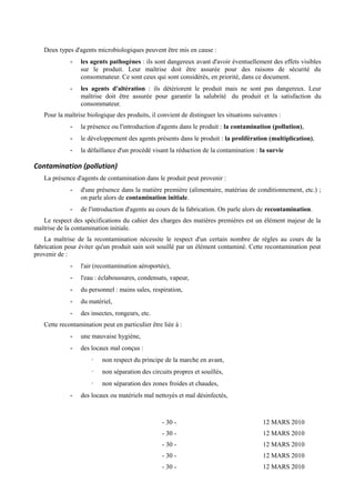 Deux types d'agents microbiologiques peuvent être mis en cause : 
- les agents pathogènes : ils sont dangereux avant d'avoir éventuellement des effets visibles 
sur le produit. Leur maîtrise doit être assurée pour des raisons de sécurité du 
consommateur. Ce sont ceux qui sont considérés, en priorité, dans ce document. 
- les agents d'altération : ils détériorent le produit mais ne sont pas dangereux. Leur 
maîtrise doit être assurée pour garantir la salubrité du produit et la satisfaction du 
consommateur. 
Pour la maîtrise biologique des produits, il convient de distinguer les situations suivantes : 
- la présence ou l'introduction d'agents dans le produit : la contamination (pollution), 
- le développement des agents présents dans le produit : la prolifération (multiplication), 
- la défaillance d'un procédé visant la réduction de la contamination : la survie 
Contamination (pollution) 
La présence d'agents de contamination dans le produit peut provenir : 
- d'une présence dans la matière première (alimentaire, matériau de conditionnement, etc.) ; 
on parle alors de contamination initiale. 
- de l'introduction d'agents au cours de la fabrication. On parle alors de recontamination. 
Le respect des spécifications du cahier des charges des matières premières est un élément majeur de la 
maîtrise de la contamination initiale. 
La maîtrise de la recontamination nécessite le respect d'un certain nombre de règles au cours de la 
fabrication pour éviter qu'un produit sain soit souillé par un élément contaminé. Cette recontamination peut 
provenir de : 
- l'air (recontamination aéroportée), 
- l'eau : éclaboussures, condensats, vapeur, 
- du personnel : mains sales, respiration, 
- du matériel, 
- des insectes, rongeurs, etc. 
Cette recontamination peut en particulier être liée à : 
- une mauvaise hygiène, 
- des locaux mal conçus : 
· non respect du principe de la marche en avant, 
· non séparation des circuits propres et souillés, 
· non séparation des zones froides et chaudes, 
- des locaux ou matériels mal nettoyés et mal désinfectés, 
- 30 - 12 MARS 2010 
- 30 - 12 MARS 2010 
- 30 - 12 MARS 2010 
- 30 - 12 MARS 2010 
- 30 - 12 MARS 2010 
 