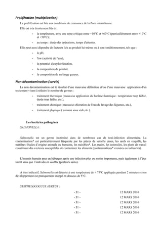 Prolifération (multiplication) 
La prolifération est liée aux conditions de croissance de la flore microbienne. 
Elle est très étroitement liée à : 
- la température, avec une zone critique entre +10°C et +60°C (particulièrement entre +10°C 
et +50°C) ; 
- au temps : durée des opérations, temps d'attentes. 
Elle peut aussi dépendre de facteurs liés au produit lui-même ou à son conditionnement, tels que : 
- le pH, 
- l'aw (activité de l'eau), 
- le potentiel d'oxydoréduction, 
- la composition du produit, 
- la composition du mélange gazeux. 
Non décontamination (survie) 
La non décontamination est le résultat d'une mauvaise définition et/ou d'une mauvaise application d'un 
traitement visant à réduire le nombre de germes : 
- traitement thermique (mauvaise application du barème thermique : température trop faible, 
durée trop faible, etc.), 
- traitement chimique (mauvaise chloration de l'eau de lavage des légumes, etc.), 
- traitement physique ( cuisson sous vide,etc.). 
Les bactéries pathogènes 
SALMONELLA : 
Salmonella est un germe incriminé dans de nombreux cas de toxi-infection alimentaire. La 
contamination* est particulièrement fréquente par les pièces de volaille crues, les oeufs en coquille, les 
matières fécales d’origine animale ou humaine, les nuisibles*. Les mains, les ustensiles, les plans de travail 
constituant des vecteurs susceptibles de contaminer les aliments (contaminations* croisées ou indirectes). 
L'intestin humain peut en héberger après une infection plus ou moins importante, mais également à l’état 
latent sans que l’individu en souffre (porteurs sains). 
A titre indicatif, Salmonella est détruite à une température de + 75°C appliquée pendant 2 minutes et son 
développement est pratiquement stoppé en dessous de 5°C. 
STAPHYLOCOCCUS AUREUS : 
- 31 - 12 MARS 2010 
- 31 - 12 MARS 2010 
- 31 - 12 MARS 2010 
- 31 - 12 MARS 2010 
- 31 - 12 MARS 2010 
 