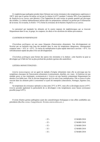Ce staphylocoque pathogène produit dans l'aliment une toxine résistante à des températures supérieures à 
100°C alors que le germe lui-même est tué par la chaleur (à 65°C pendant 2 minutes 90% d’une population 
de Staphylococcus aureus sont détruits). C'est l'apparition de cette toxine en grande quantité qui provoque 
des troubles. La chaleur habituellement utilisée dans les préparations culinaires ne permet pas la destruction 
de la toxine. En revanche, le froid (< 5°C) freine la croissance de la bactérie Staphylococcus aureus. 
Le personnel qui manipule les aliments est la source majeure de staphylocoques qui se trouvent 
fréquemment dans le nez, la gorge, les coupures, les abcès et les sécrétions de mêmes provenances. 
CLOSTRIDIUM PERFRINGENS 
Clostridium perfringens est une cause fréquente d'intoxication alimentaire. Son développement est 
favorisé par un maintien trop long des produits dans la zone de température dangereuse, classiquement 
comprise entre + 10°C et + 63°C ; la vitesse de multiplication la plus rapide intervient à environ + 45°C. Un 
refroidissement rapide des plats évite son développement. 
Clostridium perfringens peut former des spores très résistantes à la chaleur ; cette bactérie ne peut se 
développer qu’à l'abri de l'air au plus profond des produits (germes dits anaérobies) 
LISTERIA MONOCYTOGENES : 
Listeria monocytogenes est un agent de maladie d’origine alimentaire mais elle ne provoque pas les 
symptômes classiques de l'intoxication alimentaire (vomissements, diarrhée, etc.) mais : la listériose est une 
maladie grave et rare (méningite, avortement,etc.). Listeria est une bactérie contaminant fréquemment les 
denrées à un faible taux. Elle ne devient dangereuse qu’à la suite d’une multiplication. Elle se trouve le plus 
souvent dans les aliments prêts à consommer et ayant été manipulés (charcuteries, fromages, légumes crus, 
etc.). 
Sa température de croissance optimale se situe entre 25°C et 30°C, mais elle se développe encore à 45°C. 
Listeria possède également la particularité de se développer à des températures assez basses (croissance 
possible jusqu’à 0°C). 
Il existe d'autres germes pathogènes ayant des caractéristiques biologiques et des effets semblables aux 
précédents (Bacillus cereus, Campylobacter, Yersinia enterocolitica,etc..). 
- 32 - 12 MARS 2010 
- 32 - 12 MARS 2010 
- 32 - 12 MARS 2010 
- 32 - 12 MARS 2010 
- 32 - 12 MARS 2010 
 