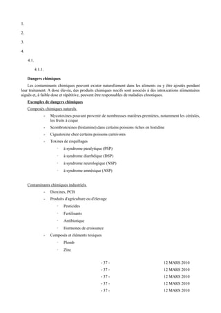 1. 
2. 
3. 
4. 
4.1. 
4.1.1. 
Dangers chimiques 
Les contaminants chimiques peuvent exister naturellement dans les aliments ou y être ajoutés pendant 
leur traitement. A dose élevée, des produits chimiques nocifs sont associés à des intoxications alimentaires 
aiguës et, à faible dose et répétitive, peuvent être responsables de maladies chroniques. 
Exemples de dangers chimiques 
Composés chimiques naturels 
- Mycotoxines pouvant provenir de nombreuses matières premières, notamment les céréales, 
les fruits à coque 
- Scombrotoxines (histamine) dans certains poissons riches en histidine 
- Ciguatoxine chez certains poissons carnivores 
- Toxines de coquillages 
· à syndrome paralytique (PSP) 
· à syndrome diarrhéique (DSP) 
· à syndrome neurologique (NSP) 
· à syndrome amnésique (ASP) 
Contaminants chimiques industriels 
- Dioxines, PCB 
- Produits d'agriculture ou d'élevage 
· Pesticides 
· Fertilisants 
· Antibiotique 
· Hormones de croissance 
- Composés et éléments toxiques 
· Plomb 
· Zinc 
- 37 - 12 MARS 2010 
- 37 - 12 MARS 2010 
- 37 - 12 MARS 2010 
- 37 - 12 MARS 2010 
- 37 - 12 MARS 2010 
 
