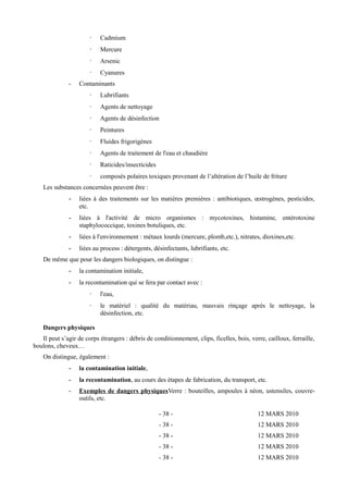 · Cadmium 
· Mercure 
· Arsenic 
· Cyanures 
- Contaminants 
· Lubrifiants 
· Agents de nettoyage 
· Agents de désinfection 
· Peintures 
· Fluides frigorigènes 
· Agents de traitement de l'eau et chaudière 
· Raticides/insecticides 
· composés polaires toxiques provenant de l’altération de l’huile de friture 
Les substances concernées peuvent être : 
- liées à des traitements sur les matières premières : antibiotiques, oestrogènes, pesticides, 
etc. 
- liées à l'activité de micro organismes : mycotoxines, histamine, entérotoxine 
staphylococcique, toxines botuliques, etc. 
- liées à l'environnement : métaux lourds (mercure, plomb,etc.), nitrates, dioxines,etc. 
- liées au process : détergents, désinfectants, lubrifiants, etc. 
De même que pour les dangers biologiques, on distingue : 
- la contamination initiale, 
- la recontamination qui se fera par contact avec : 
· l'eau, 
· le matériel : qualité du matériau, mauvais rinçage après le nettoyage, la 
désinfection, etc. 
Dangers physiques 
Il peut s’agir de corps étrangers : débris de conditionnement, clips, ficelles, bois, verre, cailloux, ferraille, 
boulons, cheveux… 
On distingue, également : 
- la contamination initiale, 
- la recontamination, au cours des étapes de fabrication, du transport, etc. 
- Exemples de dangers physiques Verre : bouteilles, ampoules à néon, ustensiles, couvre-outils, 
etc. 
- 38 - 12 MARS 2010 
- 38 - 12 MARS 2010 
- 38 - 12 MARS 2010 
- 38 - 12 MARS 2010 
- 38 - 12 MARS 2010 
 