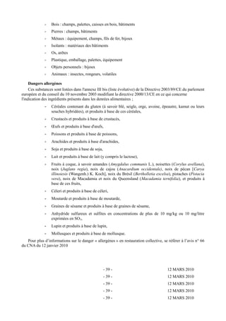 - Bois : champs, palettes, caisses en bois, bâtiments 
- Pierres : champs, bâtiments 
- Métaux : équipement, champs, fils de fer, bijoux 
- Isolants : matériaux des bâtiments 
- Os, arêtes 
- Plastique, emballage, palettes, équipement 
- Objets personnels : bijoux 
- Animaux : insectes, rongeurs, volatiles 
Dangers allergènes 
Ces substances sont listées dans l'annexe III bis (liste évolutive) de la Directive 2003/89/CE du parlement 
européen et du conseil du 10 novembre 2003 modifiant la directive 2000/13/CE en ce qui concerne 
l'indication des ingrédients présents dans les denrées alimentaires ; 
- Céréales contenant du gluten (à savoir blé, seigle, orge, avoine, épeautre, kamut ou leurs 
souches hybridées), et produits à base de ces céréales, 
- Crustacés et produits à base de crustacés, 
- OEufs et produits à base d'oeufs, 
- Poissons et produits à base de poissons, 
- Arachides et produits à base d'arachides, 
- Soja et produits à base de soja, 
- Lait et produits à base de lait (y compris le lactose), 
- Fruits à coque, à savoir amandes (Amygdalus communis L.), noisettes (Corylus avellana), 
noix (Juglans regia), noix de cajou (Anacardium occidentale), noix de pécan [Carya 
illinoiesis (Wangenh.) K. Koch], noix du Brésil (Bertholletia excelsa), pistaches (Pistacia 
vera), noix de Macadamia et noix du Queensland (Macadamia ternifolia), et produits à 
base de ces fruits, 
- Céleri et produits à base de céleri, 
- Moutarde et produits à base de moutarde, 
- Graines de sésame et produits à base de graines de sésame, 
- Anhydride sulfureux et sulfites en concentrations de plus de 10 mg/kg ou 10 mg/litre 
exprimées en SO2, 
- Lupin et produits à base de lupin, 
- Mollusques et produits à base de mollusque. 
Pour plus d’informations sur le danger « allergènes » en restauration collective, se référer à l’avis n° 66 
du CNA du 12 janvier 2010 
- 39 - 12 MARS 2010 
- 39 - 12 MARS 2010 
- 39 - 12 MARS 2010 
- 39 - 12 MARS 2010 
- 39 - 12 MARS 2010 
 