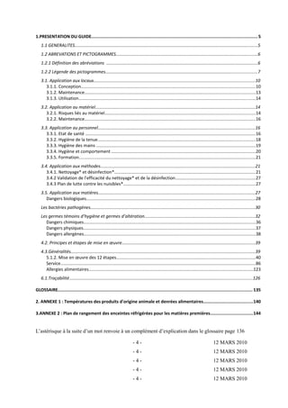 1.PRESENTATION DU GUIDE............................................................................................................................... 5 
1.1 GENERALITES.......................................................................................................................................................5 
1.2 ABREVATIONS ET PICTOGRAMMES.....................................................................................................................6 
1.2.1 Définition des abréviations .............................................................................................................................6 
1.2.2 Légende des pictogrammes.............................................................................................................................7 
3.1. Application aux locaux.....................................................................................................................................10 
3.1.1. Conception................................................................................................................................................10 
3.1.2. Maintenance.............................................................................................................................................13 
3.1.3. Utilisation..................................................................................................................................................14 
3.2. Application au matériel....................................................................................................................................14 
3.2.1. Risques liés au matériel............................................................................................................................14 
3.2.2. Maintenance.............................................................................................................................................16 
3.3. Application au personnel.................................................................................................................................16 
3.3.1. Etat de santé ............................................................................................................................................16 
3.3.2. Hygiène de la tenue..................................................................................................................................18 
3.3.3. Hygiène des mains ...................................................................................................................................19 
3.3.4. Hygiène et comportement .......................................................................................................................20 
3.3.5. Formation..................................................................................................................................................21 
3.4. Application aux méthodes................................................................................................................................21 
3.4.1. Nettoyage* et désinfection*....................................................................................................................21 
3.4.2 Validation de l’efficacité du nettoyage* et de la désinfection..................................................................27 
3.4.3 Plan de lutte contre les nuisibles*.............................................................................................................27 
3.5. Application aux matières.................................................................................................................................27 
Dangers biologiques............................................................................................................................................28 
Les bactéries pathogènes........................................................................................................................................30 
Les germes témoins d’hygiène et germes d’altération...........................................................................................32 
Dangers chimiques..............................................................................................................................................36 
Dangers physiques..............................................................................................................................................37 
Dangers allergènes..............................................................................................................................................38 
4.2. Principes et étapes de mise en oeuvre..............................................................................................................39 
4.3.Généralités........................................................................................................................................................39 
5.1.2. Mise en oeuvre des 12 étapes...................................................................................................................40 
Service.................................................................................................................................................................86 
Allergies alimentaires........................................................................................................................................123 
6.1.Traçabilité.......................................................................................................................................................126 
GLOSSAIRE..................................................................................................................................................... 135 
2. ANNEXE 1 : Températures des produits d'origine animale et denrées alimentaires......................................140 
3.ANNEXE 2 : Plan de rangement des enceintes réfrigérées pour les matières premières................................144 
L’astérisque à la suite d’un mot renvoie à un complément d’explication dans le glossaire page 136 
- 4 - 12 MARS 2010 
- 4 - 12 MARS 2010 
- 4 - 12 MARS 2010 
- 4 - 12 MARS 2010 
- 4 - 12 MARS 2010 
 