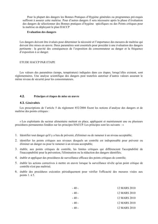 Pour la plupart des dangers les Bonnes Pratiques d’Hygiène générales ou programmes pré-requis 
suffiront à assurer cette maîtrise. Pour d’autres dangers il sera nécessaire après la phase d’évaluation 
des dangers de sélectionner des Bonnes pratiques d’hygiène spécifiques ou des Points critiques pour 
la maîtrise en déployant le plan HACCP 
Evaluation des dangers 
Les dangers doivent être évalués pour déterminer la nécessité et l’importance des mesures de maîtrise qui 
doivent être mises en oeuvre. Deux paramètres sont essentiels pour procéder à une évaluation des dangers 
pertinente : la gravité des conséquences de l’exposition du consommateur au danger et la fréquence 
d’exposition à ce danger. 
ETUDE HACCP PAR ETAPE 
Les valeurs des paramètres (temps, température) indiquées dans ces étapes, lorsqu’elles existent, sont 
réglementaires. Une analyse scientifique des dangers peut toutefois autoriser d’autres valeurs assurant le 
même niveau de sécurité pour les consommateurs. 
4.2. Principes et étapes de mise en oeuvre 
4.3. Généralités 
Les prescriptions de l’article 5 du règlement 852/2004 fixent les notions d’analyse des dangers et de 
maîtrise des points critiques : 
« Les exploitants du secteur alimentaire mettent en place, appliquent et maintiennent une ou plusieurs 
procédures permanentes fondées sur les principes HACCP. Les principes sont les suivants : « 
1. Identifier tout danger qu'il y a lieu de prévenir, d'éliminer ou de ramener à un niveau acceptable; 
2. identifier les points critiques aux niveaux desquels un contrôle est indispensable pour prévenir ou 
éliminer un danger ou pour le ramener à un niveau acceptable; 
3. établir, aux points critiques de contrôle, les limites critiques qui différencient l'acceptabilité de 
l'inacceptabilité pour la prévention, l'élimination ou la réduction des dangers identifiés; 
4. établir et appliquer des procédures de surveillance efficace des points critiques de contrôle; 
5. établir les actions correctives à mettre en oeuvre lorsque la surveillance révèle qu'un point critique de 
contrôle n'est pas maîtrisé; 
6. établir des procédures exécutées périodiquement pour vérifier l'efficacité des mesures visées aux 
points 1. à 5. 
- 40 - 12 MARS 2010 
- 40 - 12 MARS 2010 
- 40 - 12 MARS 2010 
- 40 - 12 MARS 2010 
- 40 - 12 MARS 2010 
 