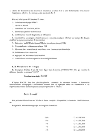 7. établir des documents et des dossiers en fonction de la nature et de la taille de l'entreprise pour prouver 
l'application effective des mesures visées aux points 1 à 6 
Ces sept principes se déclinent en 12 étapes : 
1. Constituer une équipe HACCP 
2. Décrire le produit 
3. Déterminer son utilisation prévue 
4. Etablir le diagramme de fabrication 
5. Confirmer sur place le diagramme de fabrication 
6. Enumérer tous les dangers potentiels associés à chacune des étapes, effectuer une analyse des dangers 
et définir les mesures permettant de les maîtriser 
7. Déterminer les BPH Spécifiques (PRPo) et les points critiques (CCP) 
8. Fixer des limites critiques pour chaque CCP 
9. Mettre en place un système de surveillance pour chaque mesure de maîtrise 
10. Etablir des actions correctives 
11. Appliquer des procédures de vérification 
12. Constituer des dossiers et procéder à des enregistrements 
5.1.2. Mise en oeuvre des 12 étapes 
La description détaillée de ces 12 étapes figure dans la norme AFNOR NF.V01-006, qui constitue la 
référence française en termes d’HACCP 
Constituer une équipe HACCP 
L’équipe HACCP doit être pluridisciplinaire, constituée de membres internes à l’entreprise 
éventuellement accompagnés d’intervenants externes afin de regrouper toutes les compétences et les 
expertises nécessaires à une analyse des dangers* pertinente et efficace. 
Décrire le produit 
Les produits finis doivent être décrits de façon complète : composition, traitements, conditionnement, 
etc. 
Les produits peuvent être regroupés en catégories ou familles. 
- 41 - 12 MARS 2010 
- 41 - 12 MARS 2010 
- 41 - 12 MARS 2010 
- 41 - 12 MARS 2010 
- 41 - 12 MARS 2010 
 