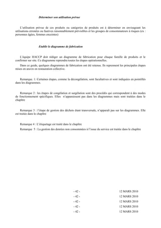 Déterminer son utilisation prévue 
L’utilisation prévue de ces produits ou catégories de produits est à déterminer en envisageant les 
utilisations erronées ou fautives raisonnablement prévisibles et les groupes de consommateurs à risques (ex : 
personnes âgées, femmes enceintes) 
Etablir le diagramme de fabrication 
L’équipe HACCP doit rédiger un diagramme de fabrication pour chaque famille de produits et le 
confirmer sur site. Ce diagramme reprendra toutes les étapes opérationnelles. 
Dans ce guide, quelques diagrammes de fabrication ont été retenus. Ils reprennent les principales étapes 
mises en oeuvre en restauration collective. 
Remarque. 1: Certaines étapes, comme la décongélation, sont facultatives et sont indiquées en pointillés 
dans les diagrammes. 
Remarque 2 : les étapes de congélation et surgélation sont des procédés qui correspondent à des modes 
de fonctionnement spécifiques. Elles n’apparaissent pas dans les diagrammes mais sont traitées dans le 
chapître 
Remarque 3 : l’étape de gestion des déchets étant transversale, n’apparaît pas sur les diagrammes. Elle 
est traitée dans le chapître 
Remarque 4 : L’étiquetage est traité dans le chapître 
Remarque 5 : La gestion des denrées non consommées à l’issue du service est traitée dans le chapître 
- 42 - 12 MARS 2010 
- 42 - 12 MARS 2010 
- 42 - 12 MARS 2010 
- 42 - 12 MARS 2010 
- 42 - 12 MARS 2010 
 