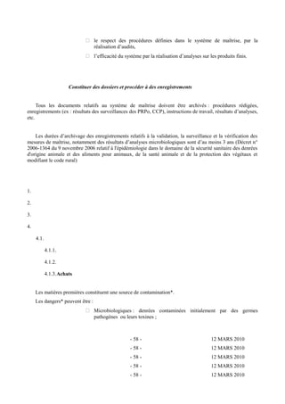  le respect des procédures définies dans le système de maîtrise, par la 
réalisation d’audits, 
 l’efficacité du système par la réalisation d’analyses sur les produits finis. 
Constituer des dossiers et procéder à des enregistrements 
Tous les documents relatifs au système de maîtrise doivent être archivés : procédures rédigées, 
enregistrements (ex : résultats des surveillances des PRPo, CCP), instructions de travail, résultats d’analyses, 
etc. 
Les durées d’archivage des enregistrements relatifs à la validation, la surveillance et la vérification des 
mesures de maîtrise, notamment des résultats d’analyses microbiologiques sont d’au moins 3 ans (Décret n° 
2006-1364 du 9 novembre 2006 relatif à l'épidémiologie dans le domaine de la sécurité sanitaire des denrées 
d'origine animale et des aliments pour animaux, de la santé animale et de la protection des végétaux et 
modifiant le code rural) 
1. 
2. 
3. 
4. 
4.1. 
4.1.1. 
4.1.2. 
4.1.3.Achats 
Les matières premières constituent une source de contamination*. 
Les dangers* peuvent être : 
 Microbiologiques : denrées contaminées initialement par des germes 
pathogènes ou leurs toxines ; 
- 58 - 12 MARS 2010 
- 58 - 12 MARS 2010 
- 58 - 12 MARS 2010 
- 58 - 12 MARS 2010 
- 58 - 12 MARS 2010 
 