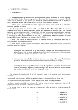 1. PRESENTATION DU GUIDE 
1.1 GENERALITES 
Ce guide est un outil de travail permettant aux professionnels, par son application, de garantir la sécurité 
et la salubrité des denrées alimentaires préparées et distribuées dans les cuisines et restaurants collectifs, 
quelle que soit leur taille ou quel que soit leur principe de fonctionnement (liaison chaude ou froide) ; ce 
guide couvre aussi l'activité des cuisines centrales et celle de leurs restaurants satellites. 
Le présent guide a pour objectif de faciliter l’application, par les professionnels de la restauration 
collective, des textes en vigueur. 
Il a, d’autre part, été rédigé en référence à la norme NF V 01-001 de Mars 2006 « Méthodologie pour 
l'élaboration des guides de bonnes pratiques d’hygiène et d’application des principes HACCP ». Il prend 
également en compte les exigences de l’avis du 15 juin 2005 aux professionnels de l’alimentation relatif aux 
guides de bonnes pratiques d’hygiène et d’application des principes HACCP complété de la Note 
d’information à l’usage des professionnels de mai 2008 « Contenu attendu des guides nationaux de bonnes 
pratiques d’hygiène et d’application des principes HACCP (GBPH) » 
Le guide, ainsi conçu et appliqué répond à sa vocation d’outil de clarification pour tous les 
professionnels de la restauration collective. 
Ce guide élaboré par les syndicats et associations professionnels représentant la quasi-totalité de la 
profession se fixe un triple but : 
 considérant que la protection de la santé publique constitue une préoccupation primordiale, 
placer l'hygiène à un niveau tel que les produits offerts dans les restaurants ne puissent, en aucun 
cas, constituer un danger* pour la santé des convives ; 
 s'appuyant sur des méthodes préventives reconnues, une analyse des dangers* alimentaires 
potentiels, proposer des mesures préventives (précautions) pour réduire les risques ; 
 voulant promouvoir l'image à forte valeur qualité de la profession, considérer l'hygiène comme 
l'une des composantes essentielles et non négociables de la prestation, au même titre que le choix 
des matières premières et le savoir-faire des gens de métier. 
Une des particularités du secteur de la RHF à caractère social est la grande diversité des restaurants 
concernés : 
-le nombre de couverts est très variable : de quelques dizaines à plusieurs milliers servis par jour, 
-les techniques utilisées sont différentes : liaison chaude, liaison froide, restauration sur place, 
-les locaux et matériels utilisés peuvent dater de vingt ou trente ans comme appartenir à une unité de 
préparation culinaire moderne et d’utilisation rationnelle ; 
les recettes mises en oeuvre sont multiples et adaptées aux goûts des convives et aux contraintes de 
l’établissement. 
- 6 - 12 MARS 2010 
- 6 - 12 MARS 2010 
- 6 - 12 MARS 2010 
- 6 - 12 MARS 2010 
- 6 - 12 MARS 2010 
 