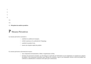 1. 
2. 
3. 
4. 
4.1. 
4.2. 
4.3. Réception des matières premières 
P Mesures Préventives 
Les mesures préventives consistent à : 
 contrôler les conditions de transport, 
 vérifier la présence et la conformité de l’étiquetage, 
 contrôler les produits livrés, 
 assurer une réception rapide des produits. 
Ces mesures préventives nécessitent des moyens : 
 mise à disposition de thermomètres, fiables et régulièrement vérifiés, 
 formation du personnel de réception, qui doit disposer en particulier de l'information sur les températures en réception par catégorie 
de produits et des instructions nécessaires pour effectuer les contrôles et agir en cas d'anomalies relevées (refus des produits non 
conformes ou identification et isolement avant reprise par le fournisseur). 
 