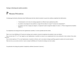 Stockage et déstockage des matières premières 
P Mesures Préventives 
L'entreposage des denrées alimentaires dans l'établissement doit être réalisé de manière à assurer des conditions empêchant leur détérioration : 
 l’acheminement vers les lieux de stockage appropriés est effectué le plus rapidement possible ; 
 les produits sont protégés de toute pollution et rangés afin de réduire les risques* éventuels de contamination* ; 
 les produits sont triés et rangés par catégorie, en respectant le plan de rangement adapté (cf. annexe 2 « Plan de rangement des chambres 
froides »). 
Les températures de stockage doivent être régulièrement contrôlées. Un relevé quotidien doit être réalisé. 
Dans le cas où une défaillance de l’enceinte de stockage serait constatée, une prise de température des produits à coeur sera réalisée : 
Pour un écart entre 2°C et 3°C par rapport au seuil réglementaire, le produit est conservé avec enregistrement de la non-conformité et mise en place d’une action 
corrective. 
Pour un écart supérieur à 3°C au seuil réglementaire, le produit est éliminé, sauf si une analyse de danger spécifique garantit la maîtrise de la sécurité sanitaire. 
Dans tous les cas, une action corrective visant à corriger la défaillance de l’enceinte de stockage sera mise en place. 
Cas particulier du stockage des produits à température ambiante (économat et réserves) : 
 