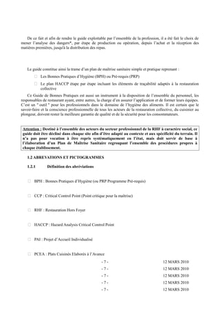 De ce fait et afin de rendre le guide exploitable par l’ensemble de la profession, il a été fait le choix de 
mener l’analyse des dangers*, par étape de production ou opération, depuis l’achat et la réception des 
matières premières, jusqu'à la distribution des repas. 
Le guide constitue ainsi la trame d’un plan de maîtrise sanitaire simple et pratique reprenant : 
 Les Bonnes Pratiques d’Hygiène (BPH) ou Pré-requis (PRP) 
 Le plan HACCP étape par étape incluant les éléments de traçabilité adaptés à la restauration 
collective 
Ce Guide de Bonnes Pratiques est aussi un instrument à la disposition de l’ensemble du personnel, les 
responsables de restaurant ayant, entre autres, la charge d’en assurer l’application et de former leurs équipes. 
C’est un " outil " pour les professionnels dans le domaine de l’hygiène des aliments. Il est certain que le 
savoir-faire et la conscience professionnelle de tous les acteurs de la restauration collective, du cuisinier au 
plongeur, doivent rester la meilleure garantie de qualité et de la sécurité pour les consommateurs. 
Attention : Destiné à l’ensemble des acteurs du secteur professionnel de la RHF à caractère social, ce 
guide doit être décliné dans chaque site afin d’être adapté au contexte et aux spécificité du terrain. Il 
n’a pas pour vocation à être repris systématiquement en l’état, mais doit servir de base à 
l’élaboration d’un Plan de Maîtrise Sanitaire regroupant l’ensemble des procédures propres à 
chaque établissement. 
1.2 ABREVATIONS ET PICTOGRAMMES 
1.2.1 Définition des abréviations 
 BPH : Bonnes Pratiques d’Hygiène (ou PRP Programme Pré-requis) 
 CCP : Critical Control Point (Point critique pour la maîtrise) 
 RHF : Restauration Hors Foyer 
 HACCP : Hazard Analysis Critical Control Point 
 PAI : Projet d’Accueil Individualisé 
 PCEA : Plats Cuisinés Elaborés à l’Avance 
- 7 - 12 MARS 2010 
- 7 - 12 MARS 2010 
- 7 - 12 MARS 2010 
- 7 - 12 MARS 2010 
- 7 - 12 MARS 2010 
 