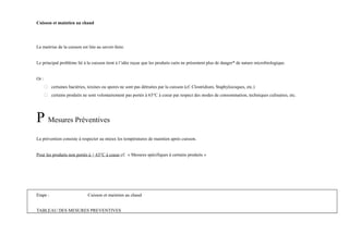 Cuisson et maintien au chaud 
La maitrise de la cuisson est liée au savoir-faire. 
Le principal problème lié à la cuisson tient à l’idée reçue que les produits cuits ne présentent plus de danger* de nature microbiologique. 
Or : 
 certaines bactéries, toxines ou spores ne sont pas détruites par la cuisson (cf. Clostridium, Staphylocoques, etc.) 
 certains produits ne sont volontairement pas portés à 63°C à coeur par respect des modes de consommation, techniques culinaires, etc. 
P Mesures Préventives 
La prévention consiste à respecter au mieux les températures de maintien après cuisson. 
Pour les produits non portés à + 63°C à coeur cf. « Mesures spécifiques à certains produits » 
Etape : Cuisson et maintien au chaud 
TABLEAU DES MESURES PREVENTIVES 
 