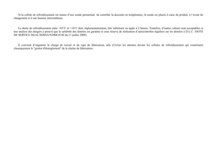 Si la cellule de refroidissement est munie d’une sonde permettant de contrôler la descente en température, la sonde est placée à coeur du produit, à l’avant du 
chargement et à une hauteur intermédiaire. 
La durée de refroidissement entre +63°C et +10°C doit, réglementairement, être inférieure ou égale à 2 heures. Toutefois, d’autres valeurs sont acceptables si 
une analyse des dangers a prouvé que la salubrité des denrées est garantie et sous réserve de réalisation d’autocontrôles réguliers sur les denrées à D.L.C. (NOTE 
DE SERVICE DGAL/SDSSA/N2008-8186 du 21 juillet 2008) 
Il convient d’organiser la charge de travail et du type de fabrication, afin d’éviter les attentes devant les cellules de refroidissement qui constituent 
classiquement le "goulot d'étranglement" de la chaîne de fabrication. 
 
