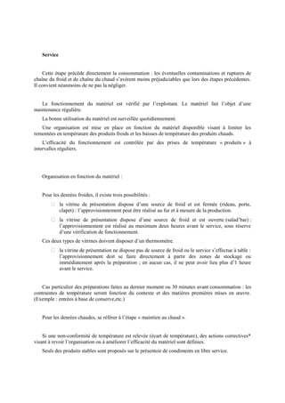 Service 
Cette étape précède directement la consommation : les éventuelles contaminations et ruptures de 
chaîne du froid et de chaîne du chaud s’avèrent moins préjudiciables que lors des étapes précédentes. 
Il convient néanmoins de ne pas la négliger. 
Le fonctionnement du matériel est vérifié par l’exploitant. Le matériel fait l’objet d’une 
maintenance régulière. 
La bonne utilisation du matériel est surveillée quotidiennement. 
Une organisation est mise en place en fonction du matériel disponible visant à limiter les 
remontées en température des produits froids et les baisses de température des produits chauds. 
L’efficacité du fonctionnement est contrôlée par des prises de température « produits » à 
intervalles réguliers. 
Organisation en fonction du matériel : 
Pour les denrées froides, il existe trois possibilités : 
 la vitrine de présentation dispose d’une source de froid et est fermée (rideau, porte, 
clapet) : l’approvisionnement peut être réalisé au fur et à mesure de la production. 
 la vitrine de présentation dispose d’une source de froid et est ouverte (salad’bar) : 
l’approvisionnement est réalisé au maximum deux heures avant le service, sous réserve 
d’une vérification de fonctionnement. 
Ces deux types de vitrines doivent disposer d’un thermomètre. 
 la vitrine de présentation ne dispose pas de source de froid ou le service s’effectue à table : 
l’approvisionnement doit se faire directement à partir des zones de stockage ou 
immédiatement après la préparation ; en aucun cas, il ne peut avoir lieu plus d’1 heure 
avant le service. 
Cas particulier des préparations faites au dernier moment ou 30 minutes avant consommation : les 
contraintes de température seront fonction du contexte et des matières premières mises en oeuvre. 
(Exemple : entrées à base de conserve,etc.) 
Pour les denrées chaudes, se référer à l’étape « maintien au chaud ». 
Si une non-conformité de température est relevée (écart de température), des actions correctives* 
visant à revoir l’organisation ou à améliorer l’efficacité du matériel sont définies. 
Seuls des produits stables sont proposés sur le présentoir de condiments en libre service. 
 