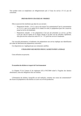 Tout produit remis en température est obligatoirement jeté à l’issue du service s’il n’a pas été 
consommé. 
PREPARATIONS CHAUDES OU FROIDES 
Elles ne peuvent être réutilisées que dans les cas suivants : 
 Préparations froides : s’il n’y a pas eu de risques* de contamination* par le consommateur 
et s’il n’y a pas eu de rupture de la chaîne de froid, la préparation peut être conservée 
jusqu’au service du lendemain. 
 Préparations chaudes : si les préparations n’ont pas été présentées au service, qu’elles 
n’ont pas subi de rupture de la chaîne chaude et qu’elles ont été refroidies rapidement, 
elles peuvent être conservées entre 0°C et + 3°C pour être servies le lendemain. 
Une nouvelle présentation, le lendemain, des préparations non servies implique une identification 
de la date de fabrication des préparations concernées. 
Ces dispositions ne s’appliquent pas aux restaurants satellites. 
UTILISATION DES RESTES POUR L’ALIMENTATION ANIMALE 
Cette utilisation est proscrite. 
Evacuation des déchets et respect de l’environnement 
Le Chapitre VI de l’annexe II du règlement (CE) n°852/2004 relatif à l’hygiène des denrées 
alimentaires, traite des obligations liées aux déchets. 
L'élimination des déchets, lorsqu'elle est mal maîtrisée, constitue une source de contamination* 
des locaux de préparation et des denrées en cours ou en fin de production. 
 