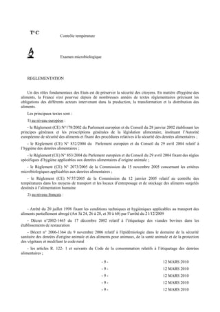 Contrôle température 
Examen microbiologique 
REGLEMENTATION 
Un des rôles fondamentaux des Etats est de préserver la sécurité des citoyens. En matière d'hygiène des 
aliments, la France s'est pourvue depuis de nombreuses années de textes réglementaires précisant les 
obligations des différents acteurs intervenant dans la production, la transformation et la distribution des 
aliments. 
Les principaux textes sont : 
1) au niveau européen : 
- le Règlement (CE) N°178/2002 du Parlement européen et du Conseil du 28 janvier 2002 établissant les 
principes généraux et les prescriptions générales de la législation alimentaire, instituant l’Autorité 
européenne de sécurité des aliments et fixant des procédures relatives à la sécurité des denrées alimentaires ; 
- le Règlement (CE) N° 852/2004 du Parlement européen et du Conseil du 29 avril 2004 relatif à 
l’hygiène des denrées alimentaires ; 
- le Règlement (CE) N° 853/2004 du Parlement européen et du Conseil du 29 avril 2004 fixant des règles 
spécifiques d’hygiène applicables aux denrées alimentaires d’origine animale ; 
- le Règlement (CE) N° 2073/2005 de la Commission du 15 novembre 2005 concernant les critères 
microbiologiques applicables aux denrées alimentaires ; 
- le Règlement (CE) N°37/2005 de la Commission du 12 janvier 2005 relatif au contrôle des 
températures dans les moyens de transport et les locaux d’entreposage et de stockage des aliments surgelés 
destinés à l’alimentation humaine 
2) au niveau français : 
- Arrêté du 20 juillet 1998 fixant les conditions techniques et hygiéniques applicables au transport des 
aliments partiellement abrogé (Art 3à 24, 26 à 28, et 30 à 60) par l’arrêté du 21/12/2009 
- Décret n°2002-1465 du 17 décembre 2002 relatif à l’étiquetage des viandes bovines dans les 
établissements de restauration 
- Décret n° 2006-1364 du 9 novembre 2006 relatif à l'épidémiologie dans le domaine de la sécurité 
sanitaire des denrées d'origine animale et des aliments pour animaux, de la santé animale et de la protection 
des végétaux et modifiant le code rural 
- les articles R. 122- 1 et suivants du Code de la consommation relatifs à l’étiquetage des denrées 
alimentaires ; 
- 9 - 12 MARS 2010 
- 9 - 12 MARS 2010 
- 9 - 12 MARS 2010 
- 9 - 12 MARS 2010 
- 9 - 12 MARS 2010 
 