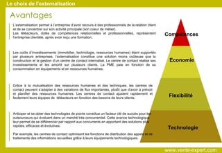 Compétences Economie Flexibilité Technologie Avantages Le choix de l’externalisation Les coûts d’investissements (immobilier, technologie, ressources humaines) étant supportés par plusieurs entreprises, l’externalisation constitue une solution moins coûteuse que la construction et la gestion d’un centre de contact internalisé. Le centre de contact réalise ses investissements et les amortit sur plusieurs clients. La PME paie en fonction de sa consommation en équipements et en ressources humaines. L’externalisation permet à l’entreprise d’avoir recours à des professionnels de la relation client et de se concentrer sur son activité principale (son coeur de métier).  Les téléacteurs, dotés de compétences relationnelles et professionnelles, représentent l’entreprise clientèle, après avoir reçu une formation. Grâce à la mutualisation des ressources humaines et des techniques, les centres de contact peuvent s’adapter à des variations de flux importantes, plutôt que d’avoir à prévoir et planifier des ressources humaines. Les centres de contact ajustent rapidement et facilement leurs équipes de  téléacteurs en fonction des besoins de leurs clients. Anticiper et se doter des technologies de pointe constitue un facteur clé de succès pour les outsourceurs qui évoluent dans un marché très concurrentiel. Cette avance technologique leur permet de se différencier par rapport aux concurrents en apportant des solutions plus rapides, efficaces et évolutives. Par exemple, les centres de contact optimisent les fonctions de distribution des appels et de traitements des informations recueillies grâce à leurs équipements technologiques.  www.vente-expert.com  