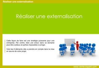 Réaliser une externalisation Cette façon de faire est une stratégie puissante pour une entreprise. Par contre, faire une erreur dans ce domaine peut être coûteux et parfois impossible à corriger. Voici les 6 éléments clés a prendre en compte dans la mise en œuvre de votre projet. Réaliser une externalisation www.vente-expert.com  