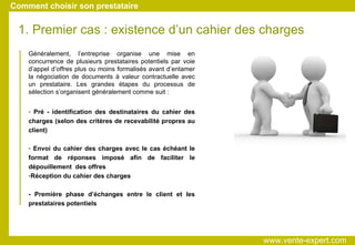 Généralement, l’entreprise organise une mise en concurrence de plusieurs prestataires potentiels par voie d’appel d’offres plus ou moins formalisés avant d’entamer la négociation de documents à valeur contractuelle avec un prestataire. Les grandes étapes du processus de sélection s’organisent généralement comme suit : 1. Premier cas : existence d’un cahier des charges Pré - identification des destinataires du cahier des charges (selon des critères de recevabilité propres au client)‏ Envoi du cahier des charges avec le cas échéant le format de réponses imposé afin de faciliter le dépouillement  des offres Réception du cahier des charges - Première phase d’échanges entre le client et les prestataires potentiels Comment choisir son prestataire www.vente-expert.com  