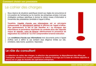 Sous réserve de situations spécifiques tenant aux règles de concurrence et à la position de l’entreprise sur le marché, les entreprises privées n’ont pas d’obligation juridique spécifique à donner le même niveau d’information à l’ensemble des prestataires candidats à l’appel d’offres.  Toutefois,  l’égalité d’accès aux informations  est un pré-requis indispensable au  déroulement optimal  et efficient de l’appel d’offres. Plus généralement, le fait ne pas identifier et / ou divulguer des informations et paramètres importants du contexte et/ou des objectifs risque de  retarder, voire de bloquer  ultérieurement le processus de négociation du contrat et / ou d’en compromettre la bonne exécution.  Les  conditions d’accès aux informations  hors documents joints à l’appel d’offres sont à définir le cas échéant (due diligence limitée sur site, entretiens, data rooms, questions / réponses). Le rôle du consultant La rédaction du cahier des charges, la sélection des prestataires, le dépouillement des offres par l’entreprise, assisté d’un conseil, assistant à la maîtrise d’ouvrage (sur la base de critères objectifs et précis) est un gage de réussite des opérations entreprises. Comment choisir son prestataire Le cahier des charges ! www.vente-expert.com  