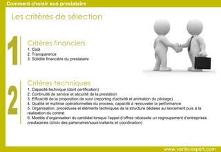 Critères financiers 1. Coût 2. Transparence 3. Solidité financière du prestataire Critères techniques 1. Capacité technique (dont certification)‏ 2. Continuité de service et sécurité de la prestation 3. Efficacité de la proposition de suivi (reporting d’activité et animation du pilotage)‏ 4. Qualité et maîtrise opérationnelles du process, capacité à renouveler la performance 5. Organisation, procédures et éléments techniques de la structure dédiées au lancement puis à la réalisation du contrat 6. Modèle d’organisation du candidat lorsque l’appel d’offres nécessite un regroupement d’entreprises prestataires (choix des partenaires/sous-traitants et coordination)  Les critères de sélection 1 2 Comment choisir son prestataire www.vente-expert.com  