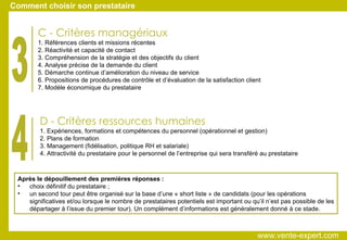 D - Critères ressources humaines 1. Expériences, formations et compétences du personnel (opérationnel et gestion)‏ 2. Plans de formation 3. Management (fidélisation, politique RH et salariale)‏ 4. Attractivité du prestataire pour le personnel de l’entreprise qui sera transféré au prestataire C - Critères managériaux 1. Références clients et missions récentes 2. Réactivité et capacité de contact 3. Compréhension de la stratégie et des objectifs du client 4. Analyse précise de la demande du client 5. Démarche continue d’amélioration du niveau de service 6. Propositions de procédures de contrôle et d’évaluation de la satisfaction client 7. Modèle économique du prestataire 3 4 Après le dépouillement des premières réponses : choix définitif du prestataire ; un second tour peut être organisé sur la base d’une « short liste » de candidats (pour les opérations significatives et/ou lorsque le nombre de prestataires potentiels est important ou qu’il n’est pas possible de les départager à l’issue du premier tour). Un complément d’informations est généralement donné à ce stade. Comment choisir son prestataire www.vente-expert.com  