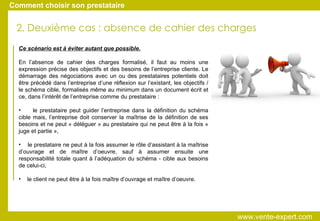 2. Deuxième cas : absence de cahier des charges Ce scénario est à éviter autant que possible. En l’absence de cahier des charges formalisé, il faut au moins une expression précise des objectifs et des besoins de l’entreprise cliente. Le démarrage des négociations avec un ou des prestataires potentiels doit être précédé dans l’entreprise d’une réflexion sur l’existant, les objectifs / le schéma cible, formalisés même au minimum dans un document écrit et ce, dans l’intérêt de l’entreprise comme du prestataire : le prestataire peut guider l’entreprise dans la définition du schéma cible mais, l’entreprise doit conserver la maîtrise de la définition de ses besoins et ne peut « déléguer » au prestataire qui ne peut être à la fois « juge et partie », le prestataire ne peut à la fois assumer le rôle d’assistant à la maîtrise d’ouvrage et de maître d’oeuvre, sauf à assumer ensuite une responsabilité totale quant à l’adéquation du schéma - cible aux besoins de celui-ci, le client ne peut être à la fois maître d’ouvrage et maître d’oeuvre. Comment choisir son prestataire www.vente-expert.com  