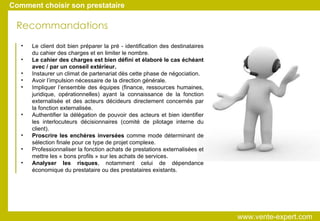 Le client doit bien préparer la pré - identification des destinataires du cahier des charges et en limiter le nombre. Le cahier des charges est bien défini et élaboré le cas échéant avec / par un conseil extérieur. Instaurer un climat de partenariat dès cette phase de négociation. Avoir l’impulsion nécessaire de la direction générale. Impliquer l’ensemble des équipes (finance, ressources humaines, juridique, opérationnelles) ayant la connaissance de la fonction externalisée et des acteurs décideurs directement concernés par la fonction externalisée. Authentifier la délégation de pouvoir des acteurs et bien identifier les interlocuteurs décisionnaires (comité de pilotage interne du client). Proscrire les enchères inversées  comme mode déterminant de sélection finale pour ce type de projet complexe. Professionnaliser la fonction achats de prestations externalisées et mettre les « bons profils » sur les achats de services. Analyser les risques , notamment celui de dépendance économique du prestataire ou des prestataires existants. Recommandations Comment choisir son prestataire www.vente-expert.com  