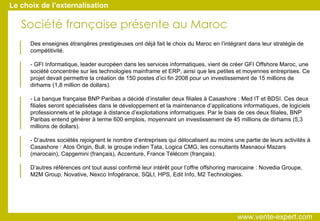 Société française présente au Maroc Le choix de l’externalisation   Des enseignes étrangères prestigieuses ont déjà fait le choix du Maroc en l’intégrant dans leur stratégie de compétitivité.   - GFI Informatique, leader européen dans les services informatiques, vient de créer GFI Offshore Maroc, une société concentrée sur les technologies mainframe et ERP, ainsi que les petites et moyennes entreprises. Ce projet devait permettre la création de 150 postes d’ici fin 2008 pour un investissement de 15 millions de dirhams (1,8 million de dollars).   - La banque française BNP Paribas a décidé d’installer deux filiales à Casashore : Med IT et BDSI. Ces deux filiales seront spécialisées dans le développement et la maintenance d’applications informatiques, de logiciels professionnels et le pilotage à distance d’exploitations informatiques. Par le biais de ces deux filiales, BNP Paribas entend générer à terme 600 emplois, moyennant un investissement de 45 millions de dirhams (5,3 millions de dollars).   - D’autres sociétés rejoignent le nombre d’entreprises qui délocalisent au moins une partie de leurs activités à Casashore : Atos Origin, Bull, le groupe indien Tata, Logica CMG, les consultants Masnaoui Mazars (marocain), Capgemini (français), Accenture, France Télécom (français).   D’autres références ont tout aussi confirmé leur intérêt pour l’offre offshoring marocaine : Novedia Groupe, M2M Group, Novative, Nexco Infogérance, SQLI, HPS, Edit Info, M2 Technologies.  www.vente-expert.com  