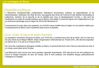 Stabilité politique   « Monarchie constitutionnelle, multipartisme, libéralisme économique, politique de régionalisation et de décentralisation, édification de l’Etat de droit, sauvegarde des droits de l’homme et des libertés individuelles et collectives, maintien de la sécurité et de la stabilité pour tous et développement humain », tels sont les fondements du projet de société politique que le Maroc s’est attelé à construire depuis son indépendance et qui se renforcent davantage sous le règne de S.M le Roi Mohamed VI. L’avancement du pays dans ces questions, en ont fait le pays modèle dans la région et une solution stable pour l’investissement au Maroc dont le potentiel reste encore à exploiter. Une main d’œuvre bien formée La population marocaine est jeune et active. Les 15-34 ans y comptent pour plus de la moitié, soit l’un des taux les plus élevé de la Région MEDA. Selon l’Organisation Internationale du Travail (OIT), elle devrait progresser au rythme de 2, 5 % par an à l’horizon 2010. De l’avis des investisseurs étrangers installés au Maroc, la productivité de la main d’œuvre marocaine se situe à un niveau aussi élevé qu’en Europe. Les Marocains sont connus pour leurs grandes capacités linguistiques, 30% des plus de dix ans pratiquent au moins la langue française en plus de l’arabe, dont le tiers pratique une troisième langue particulièrement l’espagnol ou l’anglais. Les avantages du Maroc www.vente-expert.com  