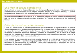 Une main-d’œuvre compétitive La durée légale du travail au Maroc est beaucoup plus élevée qu’en Europe occidentale : 44 heures par semaine (contre moins de 40 heures pour la plupart des pays européens et même 35 heures pour la France); 18 jours de congés payés par année (contre cinq semaines pour un pays comme la France). Le salaire minimum «  SMIG  » en vigueur est de 50 dirhams par jour (près de 5 euro) dans les secteurs agricoles et à 9,66 (près de 0,9 euro) dirhams/l’heure dans les secteurs de l’industrie, du commerce et des professions libérales. Offre de formation professionnelle Il existe 210 établissements de formation professionnelle qui couvrent toutes les régions du Maroc. Ils forment 185.900 stagiaires dont 2/3 dans les établissements publics et 1/3 dans le privé. Ils assurent des formations liées au secteur des services (TIC, gestion, santé, etc.), au bâtiment, aux travaux publics et à l’industrie (textile, équipements automobiles, mécanique industrielle, l’électricité et l’électronique), ou le dessin et le design industriels. Ces établissements assurent des formations régulières mais aussi des formations sur mesure, à la demande des entreprises et des nouveaux investisseurs. L’Etat participe au financement des actions de formation au Maroc et à l’étranger par l’Office de Formation Professionnelle (OFPPT) : il prend en charge jusqu’à 70% des frais de formation, 80%, des frais d’études et l’élaboration du plan de formation de l’entreprise. L’OFPPT participe également au financement des frais de déplacement à l’étranger des bénéficiaires. Les avantages du Maroc www.vente-expert.com  