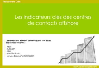 Indicateurs Clés Les indicateurs clés des centres de contacts offshore L’ensemble des données communiquées sont issues des sources suivantes : - ANRT - EURODEFI - APIX - Mauritius Board - L’étude BearingPoint-SP2C 2009   www.vente-expert.com  