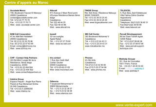 Centre d’appels au Maroc Accolade Maroc 156, Boulevard Yacoub El Mansour 20000 Casablanca  [email_address] Tél: +212 22 77 70 70  Fax : +212 22 77 70 71 Web : www. accolade-center.com B2M Call Corporation 47,Av Allal Ben Abdallah/ 20000 Casablanca-  Tel: 00 (212) 22 20 76 96 Fax: 00 (212) 22 47 63 99 Email: contact@b2mcorp.ma Web : www.b2mcrp.ma CHP - Contact Help Partners 353 Bd Mhd 5 angle Bd de la Résistance, 5ème étage Casablanca, 20300  Tel : +212 (0) 22 404 504  Fax : +212 (0) 22 404 502 Web : www.contacthelppartners.co Intelcia Group Espace Paquet – Angle Rue Pierre Parent et Rue Mohamed Smiha 20 000 Casablanca Tél: +212 (0) 5 22956200 Web : www.intelcia.ma Isosell 33 rue ouargha Agdal Rabat Tél : + 212 37 27 79 60 Web : www.iso-sell.com Allocall N°3 Avenue 2 Mars Rond point d'Europe Résidence Marwa 5éme étage  Casablanca. Tél: 022 48 44 25  Fax: 022 48 43 86 Web : www.allocall.ma Iris contact 1 Rue Abo Hadil Allaf Cartier Gautier 20000 Casablanca Tél: +212-20-42-31-02 Web :www.iriscontact.com MD Call Center 353 Boulevard Mohamed V Casablanca Tél: + 212 5 22 24 43 21 Fax: + 212 5 22 24 43 31 www.mdcallcenter.ma Odiencia  7 boulevard Mohammed V 20800 Mohammedia Tél : + 212 5 23 32 36 07 fax : + 212 5 23 32 36 08 Web : www.odiencia.com Phoneo 43, Bd Anfa  Casablanca Tél (212) 5 22 42 90 80 Fax (212) 5 22 27 94 99 Web : www.phoneo.ma TINGIS Group Rte. Sidi Amar, Résidence Melouya 90000 TANGER. Tél: +212 (0) 39 33 25 43 Fax:+212 (0) 39 33 25 35 Web: www.tingiscallcenter.com Percall Développement 69 bis Oued Tansift Agdal 12000 Rabat Tél : +212 (0)37 68 66 36 Fax : +212 (0) 37 68 67 96 Web : www.percall-support-technique.com TELEXCEL 5, Rue Abou Zaid Eddaboussi Villa Fatima Zahra Quartier Hippodrome Casablanca Telephone: 00(212)22 36 60 31 Fax:00(212)22 36 60 68 Web: www.telexcel.net Webhelp Groupe 161, Rue de Courcelles 75017 Paris, France Tél. : +33 (0) 1 44 40 33 40 E-mail :  contact@ webhelp.fr Web : www.webhelp.fr www.vente-expert.com  