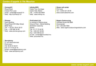 Centre d’appels à l’Ile Maurice Connect21 Royal Road Cassis Port Louis email : contact@connect21.fr Web : http://connect21.fr/ Infinity BPO Cyber Tour, 6e étage Cyber Cité, Ebène Tél. : (+230) 403 8600 Web : www.infinity.mu Ocean call center Port louis Tel : (+230) 421 29 09 www.oceancallcentre.com Phoneo Rami Building Royal Road C/R Ollier Street Belle Rose Tel : + 33 (0)1 78 81 20 01 Fax : + 230 466 34 08 Web : www.phoneo-group.com ProContact Ltd A member of Altima group Ground Floor - Altima Building 56 Ebène Cybercity Ebène Tél.: 01 77 75 04 50 Tél.: +230 401 65 65 Fax: +230 466 52 22 E-mail : contact@procontact.mu Web: procontact.mu Rogers Outsourcing Carnelia House N8 DBM Coromandel Tel + 230 206 7900 Web : www.rogers-outsourcingsolutions.com Serviphony 5, rue Labourdonnais Port-Louis - Tél: 05 87 61 00 01 Fax: 01 77 45 20 19 Email: contact@serviphony.com Web : www.serviphony.com www.vente-expert.com  