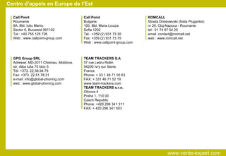 Centre d’appels en Europe de l’Est GPG Group SRL Adresse: MD-2071 Chisinau, Moldova, str. Alba Iulia 75 bloc 5 Tél: +373. 22.58.94.79 Fax: +373. 22.51.78.31 e-mail: info@global-phoning.com web : www.global-phoning.com ROMCALL Strada Doistoievski (fosta Plugarilor)‏ nr 26, Cluj-Napoca - Roumanie tel : 01 74 87 54 25 email :contact@romcall.net web : www.romcall.net TEAM TRACKERS S.A 57 rue Ledru Rollin 94200 Ivry sur Seine France Phone: + 33 1 46 71 05 63 FAX: + 331 46 71 52 19 www.team-trackers.com TEAM TRACKERS s.r.o. Olivova 4 Praha 1, 110 00 Czech Republic Phone: +420 296 341 311 FAX: + 420 296 341 503 Call Point Roumanie 8A, Bld. Iuliu Maniu Sector 6, Bucarest 061102 Tel : +40 755 125 726 Web : www.callpoint-group.com Call Point Bulgarie 100, Bld. Maria Louiza Sofia 1202 Tel.: +359 (2) 931 73 30 Fax: +359 (2) 931 73 75 Web : www.callpoint-group.com www.vente-expert.com  