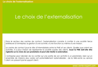 Le choix de l’externalisation Le choix de l’externalisation Dans le secteur des centres de contact, l’externalisation consiste à confier à une société tierce extérieure à l’entreprise, la gestion d’une activité, d’une fonction ou même d’une mission. Le centre de contact joue le rôle d’intermédiaire entre la PME et ses clients. Quelles que soient ses activités, il a pour mission de représenter la société auprès des clients.  Aussi la PME doit-elle être vigilante sur le choix de son prestataire et peut-elle hésiter à externaliser. L’entreprise peut décider de ne confier qu’une partie de son activité à un prestataire, bien qu’un ensemble de missions plus vastes soit potentiellement externalisable : de la télé-vente au service client, en passant par le support client. www.vente-expert.com  