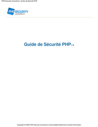 PHP Security Consortium: Guide de Sécurité PHP




                             Guide de Sécurité PHP1.0




                   Copyright © 2005 PHP Security Consortium | Some Rights Reserved | Contact Information
 