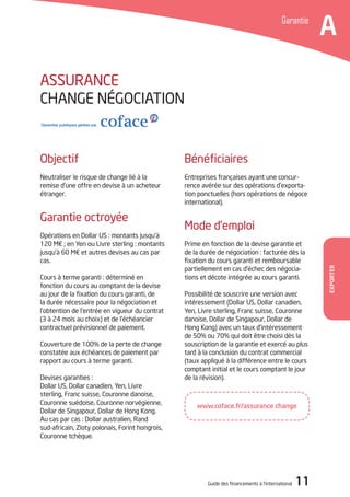 Guide des financements à l’international 11
Exporter
Bénéficiaires
Entreprises françaises ayant une concur-
rence avérée sur des opérations d’exporta-
tion ponctuelles (hors opérations de négoce
international).
Mode d’emploi
Prime en fonction de la devise garantie et
de la durée de négociation : facturée dès la
fixation du cours garanti et remboursable
partiellement en cas d’échec des négocia-
tions et décote intégrée au cours garanti.
Possibilité de souscrire une version avec
intéressement (Dollar US, Dollar canadien,
Yen, Livre sterling, Franc suisse, Couronne
danoise, Dollar de Singapour, Dollar de
Hong Kong) avec un taux d’intéressement
de 50% ou 70% qui doit être choisi dès la
souscription de la garantie et exercé au plus
tard à la conclusion du contrat commercial
(taux appliqué à la différence entre le cours
comptant initial et le cours comptant le jour
de la révision).
Objectif
Neutraliser le risque de change lié à la
remise d’une offre en devise à un acheteur
étranger.
Garantie octroyée
Opérations en Dollar US : montants jusqu’à
120 M€ ; en Yen ou Livre sterling : montants
jusqu’à 60 M€ et autres devises au cas par
cas.
Cours à terme garanti : déterminé en
fonction du cours au comptant de la devise
au jour de la fixation du cours garanti, de
la durée nécessaire pour la négociation et
l’obtention de l’entrée en vigueur du contrat
(3 à 24 mois au choix) et de l’échéancier
contractuel prévisionnel de paiement.
Couverture de 100% de la perte de change
constatée aux échéances de paiement par
rapport au cours à terme garanti.
Devises garanties :
Dollar US, Dollar canadien, Yen, Livre
sterling, Franc suisse, Couronne danoise,
Couronne suédoise, Couronne norvégienne,
Dollar de Singapour, Dollar de Hong Kong.
Au cas par cas : Dollar australien, Rand
sud-africain, Zloty polonais, Forint hongrois,
Couronne tchèque.
ASSURANCE
CHANGE NéGOCIATION
Garantie
A
www.coface.fr/assurance change
 