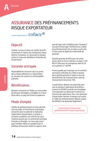 14 Guide des financements à l’international
Garantie
A
Exporter
que les pays sous conditions pour lesquels il
convient d’interroger COFACE) et les crédits
de préfinancement mis en place au plus tôt
4 mois avant le dépôt de la demande de
garantie.
Quotité garantie de 85% pour les entre-
prises dont le CA est inférieur ou égal à 150
M€ et 50% pour les entreprises dont le CA
est supérieur à 150 M€.
Prime payable par la banque sur le montant
de chaque utilisation du crédit à hauteur
de la quotité garantie et selon le taux de
rémunération de la banque (hors coût de
financement) minoré de 10%.
L’exportateur dépose une demande pour
une ou plusieurs opérations de préfinan-
cement et COFACE accorde une enveloppe
correspondant au découvert maximal sur
chacune des opérations. Pour une opération
d’exportation donnée, la banque qui monte
le crédit de préfinancement dépose auprès
de COFACE une demande d’agrément.
Objectif
Faciliter la mise en place de crédits de préfi-
nancement en faveur des entreprises expor-
tatrices françaises, en sécurisant la banque
contre le risque de défaillance financière de
l’exportateur.
Garantie octroyée
Impossibilité de recouvrer tout ou partie
de la créance détenue sur l’exportateur
en situation de carence ou d’insolvabilité
judiciaire.
Bénéficiaires
Banques françaises et filiales ou succursales
de banques étrangères, installées en France
et/ou dans un pays de l’Union Européenne.
Mode d’emploi
Crédits de préfinancement en Euro permet-
tant de pallier à l’insuffisance d’acomptes
consentis dans le cadre de la réalisation
d’opérations d’exportation y compris, à
certaines conditions, de contrats de sous-
traitance passés par un contractant principal
français ou étranger, sur tous pays (sauf
pays interdits même au comptant par la
politique d’assurance-crédit en vigueur ainsi
ASSURANCE DES PRéFINANCEMENTS
RISQUE EXPORTATEUR
www.coface.fr/assurance-
préfinancement-risque-exportateur
 