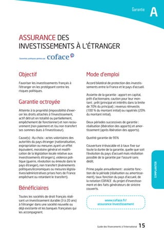 Guide des financements à l’international 15
S’implanter
Garantie
A
ASSURANCE DES
INVESTISSEMENTS à L’éTRANGER
Mode d’emploi
Accord bilatéral de protection des investis-
sements entre la France et le pays d’accueil.
Assiette de la garantie : apport en capital,
prêt d’actionnaire, caution pour leur mon-
tant ; prêt (principal et intérêts dans la limite
de 70% du principal) ; revenus réinvestis
(100 % du montant initial) ou rapatriés (20%
du montant initial).
Deux périodes successives de garantie :
réalisation (libération des apports) et amor-
tissement (après libération des apports).
Quotité garantie de 95%
Couverture irrévocable et à taux fixe sur
toute la durée de la garantie, quelle que soit
l’évolution du pays d’accueil mais résiliation
possible de la garantie par l’assuré sans
dédit.
Prime payée annuellement : assiette fonc-
tion de la période (réalisation ou amortisse-
ment), taux fonction du pays d’accueil, de
la notation COFACE du projet d’investisse-
ment et des faits générateurs de sinistre
couverts.
Objectif
Favoriser les investissements français à
l’étranger en les protégeant contre les
risques politiques.
Garantie octroyée
Atteinte à la propriété (impossibilité d’exer-
cer les droits attachés à l’investissement,
actif détruit en totalité ou partiellement,
empêchement de fonctionner) et non recou-
vrement (non paiement et /ou non transfert
ses sommes dues à l’investisseur).
Cause(s) : Au choix : actes volontaires des
autorités du pays étranger (nationalisation,
expropriation ou mesures ayant un effet
équivalent, moratoire général et modifi-
cation de la législation locale relative aux
investissements étrangers), violence poli-
tique (guerre, révolution ou émeute dans le
pays étranger), non transfert (évènements
politiques/économiques ou mesures législa-
tives/administratives prises hors de France
empêchant ou retardant le transfert).
Bénéficiaires
Toutes les sociétés de droit français réali-
sant un investissement durable (3 à 20 ans)
à l’étranger dans une société nouvelle ou
déjà existante et les banques françaises qui
les accompagnent.
www.coface.fr/
assurance investissement
 