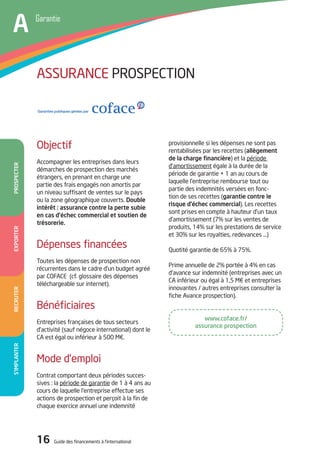 16 Guide des financements à l’international
www.coface.fr/
assurance prospection
S’implanterRecruter
provisionnelle si les dépenses ne sont pas
rentabilisées par les recettes (allègement
de la charge financière) et la période
d’amortissement égale à la durée de la
période de garantie + 1 an au cours de
laquelle l’entreprise rembourse tout ou
partie des indemnités versées en fonc-
tion de ses recettes (garantie contre le
risque d’échec commercial). Les recettes
sont prises en compte à hauteur d’un taux
d’amortissement (7% sur les ventes de
produits, 14% sur les prestations de service
et 30% sur les royalties, redevances …)
Quotité garantie de 65% à 75%.
Prime annuelle de 2% portée à 4% en cas
d’avance sur indemnité (entreprises avec un
CA inférieur ou égal à 1,5 M€ et entreprises
innovantes / autres entreprises consulter la
fiche Avance prospection).
Objectif
Accompagner les entreprises dans leurs
démarches de prospection des marchés
étrangers, en prenant en charge une
partie des frais engagés non amortis par
un niveau suffisant de ventes sur le pays
ou la zone géographique couverts. Double
intérêt : assurance contre la perte subie
en cas d’échec commercial et soutien de
trésorerie.
Dépenses financées
Toutes les dépenses de prospection non
récurrentes dans le cadre d’un budget agréé
par COFACE (cf. glossaire des dépenses
téléchargeable sur internet).
Bénéficiaires
Entreprises françaises de tous secteurs
d’activité (sauf négoce international) dont le
CA est égal ou inférieur à 500 M€.
Mode d’emploi
Contrat comportant deux périodes succes-
sives : la période de garantie de 1 à 4 ans au
cours de laquelle l’entreprise effectue ses
actions de prospection et perçoit à la fin de
chaque exercice annuel une indemnité
ASSURANCE PROSPECTION
ExporterProspecter
AA Garantie
A
16 Guide des financements à l’international
 