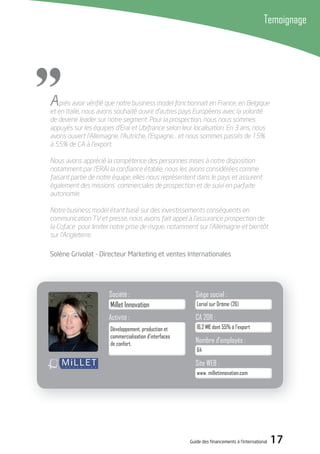 Guide des financements à l’international 17
Après avoir vériﬁé que notre business model fonctionnait en France, en Belgique
et en Italie, nous avons souhaité ouvrir d’autres pays Européens avec la volonté
de devenir leader sur notre segment. Pour la prospection, nous nous sommes
appuyés sur les équipes d’Erai et Ubifrance selon leur localisation. En 3 ans, nous
avons ouvert l’Allemagne, l’Autriche, l’Espagne… et nous sommes passés de 15%
à 55% de CA à l’export.
Nous avons apprécié la compétence des personnes mises à notre disposition
notamment par l’ERAI la conﬁance établie, nous les avons considérées comme
faisant partie de notre équipe, elles nous représentent dans le pays et assurent
également des missions commerciales de prospection et de suivi en parfaite
autonomie.
Notre business model étant basé sur des investissements conséquents en
communication TV et presse, nous avons fait appel à l’assurance prospection de
la Coface pour limiter notre prise de risque, notamment sur l’Allemagne et bientôt
sur l’Angleterre.
Solène Grivolat - directeur Marketing et ventes internationales
Temoignage
"
Millet Innovation
Activité :
Développement, production et
commercialisation d’interfaces
de confort.
Société :
Loriol sur Drôme (26)
Siège social :
16,2 M€ dont 55% à l’export
CA 2011 :
64
Nombre d’employés :
www. milletinnovation.com
Site WEB :
 