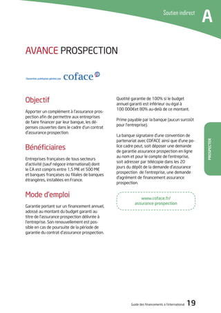Guide des financements à l’international 19
Prospecter
Soutien indirect
A
www.coface.fr/
assurance prospection
Quotité garantie de 100% si le budget
annuel garanti est inférieur ou égal à
100 000€et 80% au-delà de ce montant.
Prime payable par la banque (aucun surcoût
pour l’entreprise).
La banque signataire d’une convention de
partenariat avec COFACE ainsi que d’une po-
lice cadre peut, soit déposer une demande
de garantie assurance prospection en ligne
au nom et pour le compte de l’entreprise,
soit adresser par télécopie dans les 20
jours du dépôt de la demande d’assurance
prospection de l’entreprise, une demande
d’agrément de financement assurance
prospection.
Objectif
Apporter un complément à l’assurance pros-
pection afin de permettre aux entreprises
de faire financer par leur banque, les dé-
penses couvertes dans le cadre d’un contrat
d’assurance prospection.
Bénéficiaires
Entreprises françaises de tous secteurs
d’activité (sauf négoce international) dont
le CA est compris entre 1,5 M€ et 500 M€
et banques françaises ou filiales de banques
étrangères, installées en France.
Mode d’emploi
Garantie portant sur un financement annuel,
adossé au montant du budget garanti au
titre de l’assurance prospection délivrée à
l’entreprise. Son renouvellement est pos-
sible en cas de poursuite de la période de
garantie du contrat d’assurance prospection.
AVANCE PROSPECTION
 