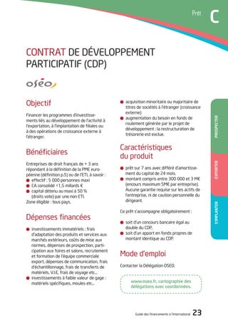 Guide des financements à l’international 23
Temoignage
A
S’ImPlAnTEREXPORTERPROSPECTER
Prêt
C
acquisition minoritaire ou majoritaire de
titres de sociétés à l’étranger (croissance
externe)
augmentation du besoin en fonds de
roulement générée par le projet de
développement : la restructuration de
trésorerie est exclue.
Caractéristiques
du produit
prêt sur 7 ans avec différé d’amortisse-
ment du capital de 24 mois.
montant compris entre 300 000 et 3 M€
(encours maximum 5M€ par entreprise).
Aucune garantie requise sur les actifs de
l’entreprise, ni de caution personnelle du
dirigeant.
Ce prêt s’accompagne obligatoirement :
soit d’un concours bancaire égal au
double du CdP,
soit d’un apport en fonds propres de
montant identique au CdP.
Mode d’emploi
Contacter la délégation oSEo.
objectif
Financer les programmes d’investisse-
ments liés au développement de l’activité à
l’exportation, à l’implantation de filiales ou
à des opérations de croissance externe à
l’étranger.
Bénéficiaires
Entreprises de droit français de + 3 ans
répondant à la définition de la PME euro-
péenne (définition p.5) ou de l’Eti, à savoir :
effectif : 5 000 personnes maxi
CA consolidé <1,5 millards €
capital détenu au maxi à 50 %
(droits vote) par une non Eti.
Zone éligible : tous pays.
dépenses financées
investissements immatériels : frais
d’adaptation des produits et services aux
marchés extérieurs, coûts de mise aux
normes, dépenses de prospection, parti-
cipation aux foires et salons, recrutement
et formation de l’équipe commerciale
export, dépenses de communication, frais
d’échantillonnage, frais de transferts de
matériels, V.i.E, frais de voyage etc…
investissements à faible valeur de gage :
matériels spécifiques, moules etc…
CoNtRAt dE déVELoPPEMENt
PARtiCiPAtiF (CdP)
www.oseo.fr, cartographie des
délégations avec coordonnées.
 