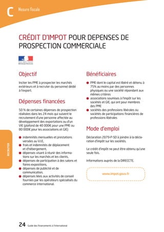 Recruter
Mesure fiscale
C
24 Guide des financements à l’international
Recruter
Mesure fiscale
C
Objectif
Inciter les PME à prospecter les marchés
extérieurs et à recruter du personnel dédié
à l’export.
Dépenses financées
50 % de certaines dépenses de prospection
réalisées dans les 24 mois qui suivent le
recrutement d’une personne affectée au
développement des exportations ou d’un
VIE (plafond de 40 000€ pour une PME ou
80 000€ pour les associations et GIE)
indemnités mensuelles et prestations
versées au V.I.E,
frais et indemnités de déplacement
et d’hébergement,
dépenses visant à réunir des informa-
tions sur les marchés et les clients,
dépenses de participation à des salons et
foires-expositions,
dépenses de publicité et de
communication,
dépenses liées aux activités de conseil
fournies par les opérateurs spécialisés du
commerce international.
Bénéficiaires
PME dont le capital est libéré et détenu à
75% au moins par des personnes
physiques ou une société répondant aux
mêmes critères
associations soumises à l’impôt sur les
sociétés et GIE, qui ont pour membres
des PME
sociétés des professions libérales ou
sociétés de participations financières de
professions libérales
Mode d’emploi
Déclaration 2079-P-SD à joindre à la décla-
ration d’impôt sur les sociétés.
Le crédit d’impôt ne peut être obtenu qu’une
seule fois.
Informations auprès de la DIRECCTE.
CRéDIT D’IMPOT POUR DEPENSES DE
PROSPECTION COMMERCIALE
www.impot.gouv.fr
 